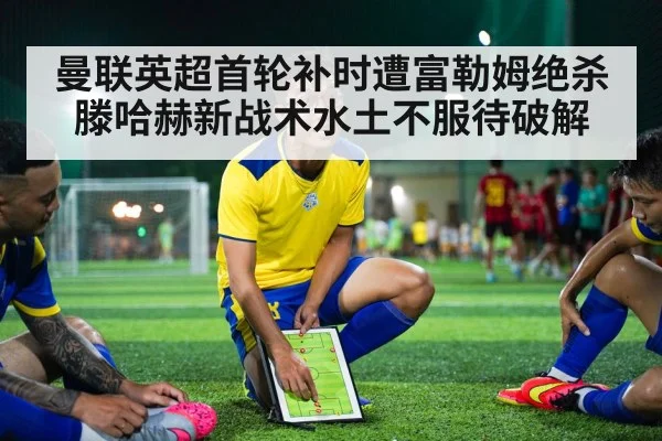 曼联英超首轮补时遭富勒姆绝杀 滕哈赫新战术水土不服待破解
