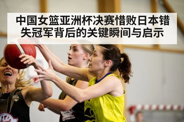 中国女篮亚洲杯决赛惜败日本错失冠军背后的关键瞬间与启示