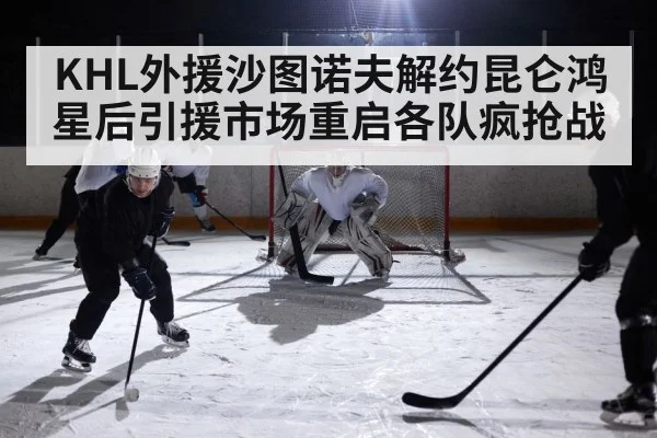 KHL外援沙图诺夫解约昆仑鸿星后引援市场重启各队疯抢战